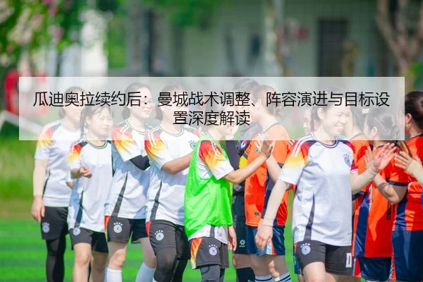 瓜迪奥拉续约后：曼城战术调整、阵容演进与目标设置深度解读