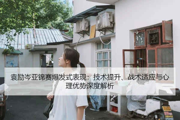 袁励岑亚锦赛爆发式表现：技术提升、战术适应与心理优势深度解析