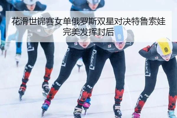 花滑世锦赛女单俄罗斯双星对决特鲁索娃完美发挥封后